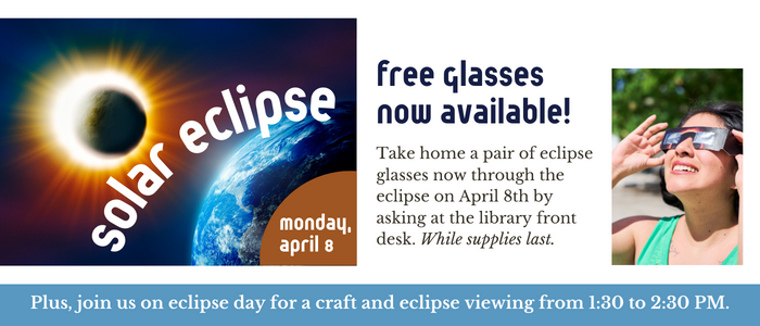 Solar eclipse. Free glasses now available! Take home a pair of eclipse glasses now through the eclipse on April 8th by asking at the library front desk. While supplies last. Plus, join us on eclipse day (Monday, April 8th) for a craft and eclipse viewing from 1:30 to 2:30 PM.