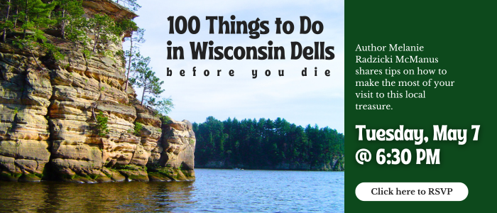 100 Things to Do in Wisconsin Dells Before You Die. Author Melanie Radzicki McManus shares tips on how to make the most of your visit to this local treasure. Tuesday, May 7th at 6:30 PM. Click here to RSVP.