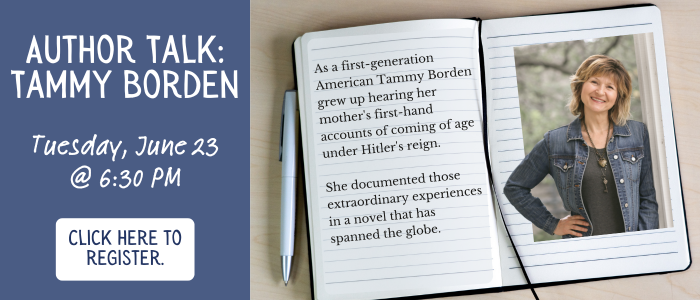 Author Talk: Tammy Borden. As a first-generation American Tammy Borden grew up hearing her mother's first-hand accounts of coming of age under Hitler's reign. She documented those extraordinary experiences in a novel that has spanned the globe. Tuesday, June 23rd at 6:30 PM. Click here to register.